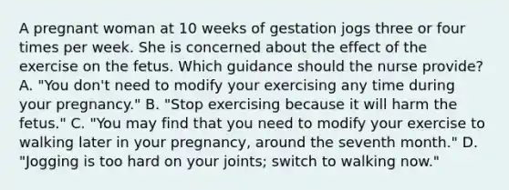 A pregnant woman at 10 weeks of gestation jogs three or four times per week. She is concerned about the effect of the exercise on the fetus. Which guidance should the nurse provide? A. "You don't need to modify your exercising any time during your pregnancy." B. "Stop exercising because it will harm the fetus." C. "You may find that you need to modify your exercise to walking later in your pregnancy, around the seventh month." D. "Jogging is too hard on your joints; switch to walking now."