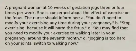 A pregnant woman at 10 weeks of gestation jogs three or four times per week. She is concerned about the effect of exercise on the fetus. The nurse should inform her: a. "You don't need to modify your exercising any time during your pregnancy." b. "Stop exercising, because it will harm the fetus." c. "You may find that you need to modify your exercise to walking later in your pregnancy, around the seventh month." d. "Jogging is too hard on your joints; switch to walking now."