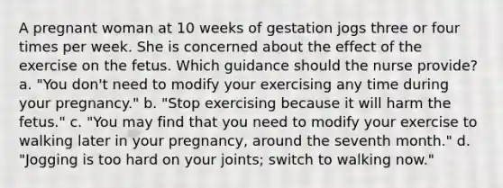 A pregnant woman at 10 weeks of gestation jogs three or four times per week. She is concerned about the effect of the exercise on the fetus. Which guidance should the nurse provide? a. "You don't need to modify your exercising any time during your pregnancy." b. "Stop exercising because it will harm the fetus." c. "You may find that you need to modify your exercise to walking later in your pregnancy, around the seventh month." d. "Jogging is too hard on your joints; switch to walking now."