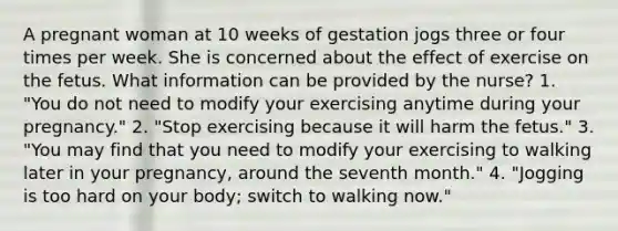 A pregnant woman at 10 weeks of gestation jogs three or four times per week. She is concerned about the effect of exercise on the fetus. What information can be provided by the nurse? 1. "You do not need to modify your exercising anytime during your pregnancy." 2. "Stop exercising because it will harm the fetus." 3. "You may find that you need to modify your exercising to walking later in your pregnancy, around the seventh month." 4. "Jogging is too hard on your body; switch to walking now."