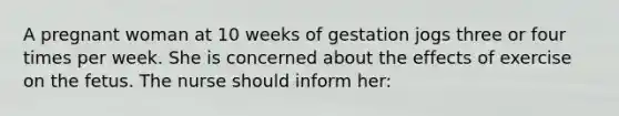 A pregnant woman at 10 weeks of gestation jogs three or four times per week. She is concerned about the effects of exercise on the fetus. The nurse should inform her: