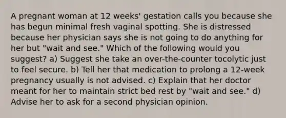 A pregnant woman at 12 weeks' gestation calls you because she has begun minimal fresh vaginal spotting. She is distressed because her physician says she is not going to do anything for her but "wait and see." Which of the following would you suggest? a) Suggest she take an over-the-counter tocolytic just to feel secure. b) Tell her that medication to prolong a 12-week pregnancy usually is not advised. c) Explain that her doctor meant for her to maintain strict bed rest by "wait and see." d) Advise her to ask for a second physician opinion.