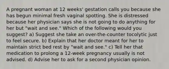 A pregnant woman at 12 weeks' gestation calls you because she has begun minimal fresh vaginal spotting. She is distressed because her physician says she is not going to do anything for her but "wait and see." Which of the following would you suggest? a) Suggest she take an over-the-counter tocolytic just to feel secure. b) Explain that her doctor meant for her to maintain strict bed rest by "wait and see." c) Tell her that medication to prolong a 12-week pregnancy usually is not advised. d) Advise her to ask for a second physician opinion.