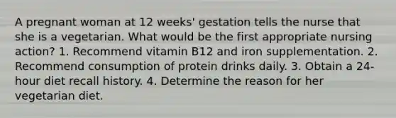 A pregnant woman at 12 weeks' gestation tells the nurse that she is a vegetarian. What would be the first appropriate nursing action? 1. Recommend vitamin B12 and iron supplementation. 2. Recommend consumption of protein drinks daily. 3. Obtain a 24-hour diet recall history. 4. Determine the reason for her vegetarian diet.