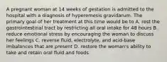 A pregnant woman at 14 weeks of gestation is admitted to the hospital with a diagnosis of hyperemesis gravidarum. The primary goal of her treatment at this time would be to A. rest the gastrointestinal tract by restricting all oral intake for 48 hours B. reduce emotional stress by encouraging the woman to discuss her feelings C. reverse fluid, electrolyte, and acid-base imbalances that are present D. restore the woman's ability to take and retain oral fluid and foods