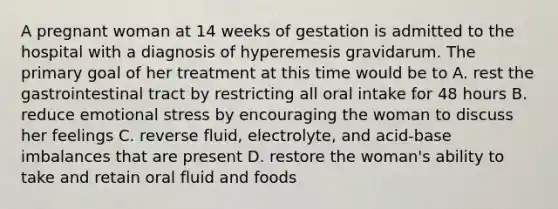 A pregnant woman at 14 weeks of gestation is admitted to the hospital with a diagnosis of hyperemesis gravidarum. The primary goal of her treatment at this time would be to A. rest the gastrointestinal tract by restricting all oral intake for 48 hours B. reduce emotional stress by encouraging the woman to discuss her feelings C. reverse fluid, electrolyte, and acid-base imbalances that are present D. restore the woman's ability to take and retain oral fluid and foods