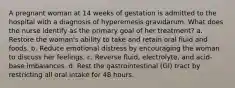 A pregnant woman at 14 weeks of gestation is admitted to the hospital with a diagnosis of hyperemesis gravidarum. What does the nurse identify as the primary goal of her treatment? a. Restore the woman's ability to take and retain oral fluid and foods. b. Reduce emotional distress by encouraging the woman to discuss her feelings. c. Reverse fluid, electrolyte, and acid-base imbalances. d. Rest the gastrointestinal (GI) tract by restricting all oral intake for 48 hours.