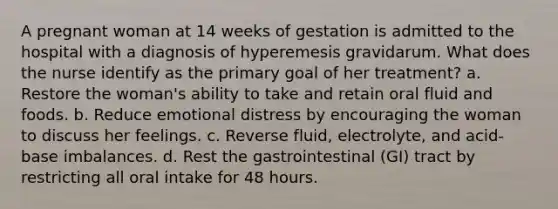 A pregnant woman at 14 weeks of gestation is admitted to the hospital with a diagnosis of hyperemesis gravidarum. What does the nurse identify as the primary goal of her treatment? a. Restore the woman's ability to take and retain oral fluid and foods. b. Reduce emotional distress by encouraging the woman to discuss her feelings. c. Reverse fluid, electrolyte, and acid-base imbalances. d. Rest the gastrointestinal (GI) tract by restricting all oral intake for 48 hours.