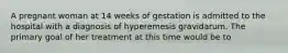 A pregnant woman at 14 weeks of gestation is admitted to the hospital with a diagnosis of hyperemesis gravidarum. The primary goal of her treatment at this time would be to