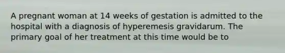 A pregnant woman at 14 weeks of gestation is admitted to the hospital with a diagnosis of hyperemesis gravidarum. The primary goal of her treatment at this time would be to