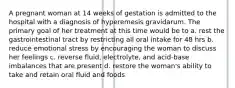 A pregnant woman at 14 weeks of gestation is admitted to the hospital with a diagnosis of hyperemesis gravidarum. The primary goal of her treatment at this time would be to a. rest the gastrointestinal tract by restricting all oral intake for 48 hrs b. reduce emotional stress by encouraging the woman to discuss her feelings c. reverse fluid, electrolyte, and acid-base imbalances that are present d. restore the woman's ability to take and retain oral fluid and foods