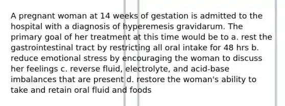 A pregnant woman at 14 weeks of gestation is admitted to the hospital with a diagnosis of hyperemesis gravidarum. The primary goal of her treatment at this time would be to a. rest the gastrointestinal tract by restricting all oral intake for 48 hrs b. reduce emotional stress by encouraging the woman to discuss her feelings c. reverse fluid, electrolyte, and acid-base imbalances that are present d. restore the woman's ability to take and retain oral fluid and foods