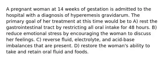 A pregnant woman at 14 weeks of gestation is admitted to the hospital with a diagnosis of hyperemesis gravidarum. The primary goal of her treatment at this time would be to A) rest the gastrointestinal tract by restricting all oral intake for 48 hours. B) reduce emotional stress by encouraging the woman to discuss her feelings. C) reverse fluid, electrolyte, and acid-base imbalances that are present. D) restore the woman's ability to take and retain oral fluid and foods.