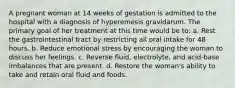 A pregnant woman at 14 weeks of gestation is admitted to the hospital with a diagnosis of hyperemesis gravidarum. The primary goal of her treatment at this time would be to: a. Rest the gastrointestinal tract by restricting all oral intake for 48 hours. b. Reduce emotional stress by encouraging the woman to discuss her feelings. c. Reverse fluid, electrolyte, and acid-base imbalances that are present. d. Restore the woman's ability to take and retain oral fluid and foods.