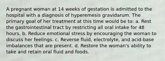 A pregnant woman at 14 weeks of gestation is admitted to the hospital with a diagnosis of hyperemesis gravidarum. The primary goal of her treatment at this time would be to: a. Rest the gastrointestinal tract by restricting all oral intake for 48 hours. b. Reduce emotional stress by encouraging the woman to discuss her feelings. c. Reverse fluid, electrolyte, and acid-base imbalances that are present. d. Restore the woman's ability to take and retain oral fluid and foods.