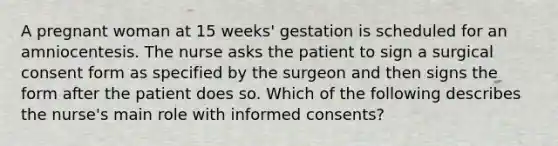 A pregnant woman at 15 weeks' gestation is scheduled for an amniocentesis. The nurse asks the patient to sign a surgical consent form as specified by the surgeon and then signs the form after the patient does so. Which of the following describes the nurse's main role with informed consents?