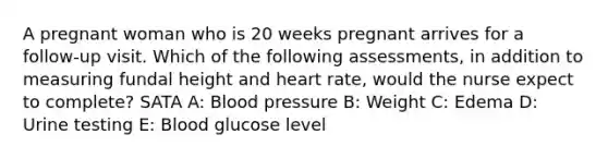 A pregnant woman who is 20 weeks pregnant arrives for a follow-up visit. Which of the following assessments, in addition to measuring fundal height and heart rate, would the nurse expect to complete? SATA A: Blood pressure B: Weight C: Edema D: Urine testing E: Blood glucose level