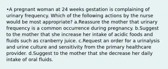 •A pregnant woman at 24 weeks gestation is complaining of urinary frequency. Which of the following actions by the nurse would be most appropriate? a.Reassure the mother that urinary frequency is a common occurrence during pregnancy. b.Suggest to the mother that she increase her intake of acidic foods and fluids such as cranberry juice. c.Request an order for a urinalysis and urine culture and sensitivity from the primary healthcare provider. d.Suggest to the mother that she decrease her daily intake of oral fluids.