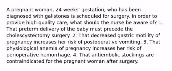 A pregnant woman, 24 weeks' gestation, who has been diagnosed with gallstones is scheduled for surgery. In order to provide high-quality care, what should the nurse be aware of? 1. That preterm delivery of the baby must precede the cholescystectomy surgery. 2. That decreased gastric motility of pregnancy increases her risk of postoperative vomiting. 3. That physiological anemia of pregnancy increases her risk of perioperative hemorrhage. 4. That antiembolic stockings are contraindicated for the pregnant woman after surgery.