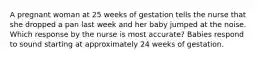 A pregnant woman at 25 weeks of gestation tells the nurse that she dropped a pan last week and her baby jumped at the noise. Which response by the nurse is most accurate? Babies respond to sound starting at approximately 24 weeks of gestation.