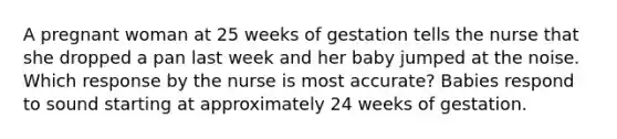 A pregnant woman at 25 weeks of gestation tells the nurse that she dropped a pan last week and her baby jumped at the noise. Which response by the nurse is most accurate? Babies respond to sound starting at approximately 24 weeks of gestation.