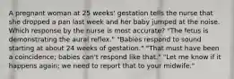 A pregnant woman at 25 weeks' gestation tells the nurse that she dropped a pan last week and her baby jumped at the noise. Which response by the nurse is most accurate? "The fetus is demonstrating the aural reflex." "Babies respond to sound starting at about 24 weeks of gestation." "That must have been a coincidence; babies can't respond like that." "Let me know if it happens again; we need to report that to your midwife."