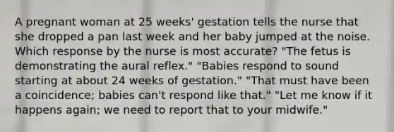 A pregnant woman at 25 weeks' gestation tells the nurse that she dropped a pan last week and her baby jumped at the noise. Which response by the nurse is most accurate? "The fetus is demonstrating the aural reflex." "Babies respond to sound starting at about 24 weeks of gestation." "That must have been a coincidence; babies can't respond like that." "Let me know if it happens again; we need to report that to your midwife."