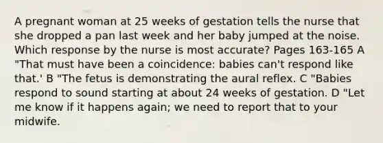 A pregnant woman at 25 weeks of gestation tells the nurse that she dropped a pan last week and her baby jumped at the noise. Which response by the nurse is most accurate? Pages 163-165 A "That must have been a coincidence: babies can't respond like that.' B "The fetus is demonstrating the aural reflex. C "Babies respond to sound starting at about 24 weeks of gestation. D "Let me know if it happens again; we need to report that to your midwife.