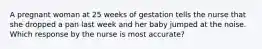 A pregnant woman at 25 weeks of gestation tells the nurse that she dropped a pan last week and her baby jumped at the noise. Which response by the nurse is most accurate?