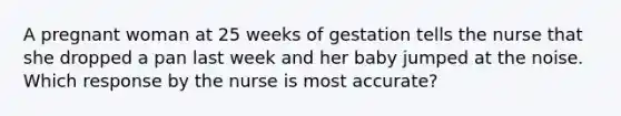 A pregnant woman at 25 weeks of gestation tells the nurse that she dropped a pan last week and her baby jumped at the noise. Which response by the nurse is most accurate?