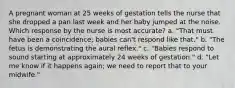 A pregnant woman at 25 weeks of gestation tells the nurse that she dropped a pan last week and her baby jumped at the noise. Which response by the nurse is most accurate? a. "That must have been a coincidence; babies can't respond like that." b. "The fetus is demonstrating the aural reflex." c. "Babies respond to sound starting at approximately 24 weeks of gestation." d. "Let me know if it happens again; we need to report that to your midwife."