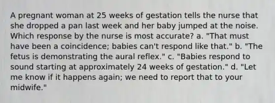 A pregnant woman at 25 weeks of gestation tells the nurse that she dropped a pan last week and her baby jumped at the noise. Which response by the nurse is most accurate? a. "That must have been a coincidence; babies can't respond like that." b. "The fetus is demonstrating the aural reflex." c. "Babies respond to sound starting at approximately 24 weeks of gestation." d. "Let me know if it happens again; we need to report that to your midwife."