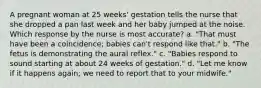 A pregnant woman at 25 weeks' gestation tells the nurse that she dropped a pan last week and her baby jumped at the noise. Which response by the nurse is most accurate? a. "That must have been a coincidence; babies can't respond like that." b. "The fetus is demonstrating the aural reflex." c. "Babies respond to sound starting at about 24 weeks of gestation." d. "Let me know if it happens again; we need to report that to your midwife."