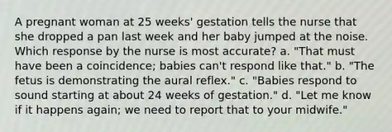 A pregnant woman at 25 weeks' gestation tells the nurse that she dropped a pan last week and her baby jumped at the noise. Which response by the nurse is most accurate? a. "That must have been a coincidence; babies can't respond like that." b. "The fetus is demonstrating the aural reflex." c. "Babies respond to sound starting at about 24 weeks of gestation." d. "Let me know if it happens again; we need to report that to your midwife."