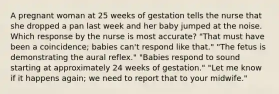 A pregnant woman at 25 weeks of gestation tells the nurse that she dropped a pan last week and her baby jumped at the noise. Which response by the nurse is most accurate? "That must have been a coincidence; babies can't respond like that." "The fetus is demonstrating the aural reflex." "Babies respond to sound starting at approximately 24 weeks of gestation." "Let me know if it happens again; we need to report that to your midwife."