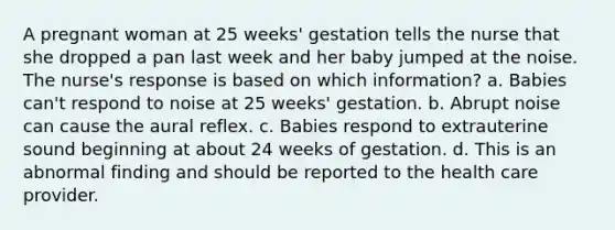 A pregnant woman at 25 weeks' gestation tells the nurse that she dropped a pan last week and her baby jumped at the noise. The nurse's response is based on which information? a. Babies can't respond to noise at 25 weeks' gestation. b. Abrupt noise can cause the aural reflex. c. Babies respond to extrauterine sound beginning at about 24 weeks of gestation. d. This is an abnormal finding and should be reported to the health care provider.