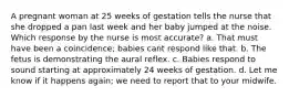 A pregnant woman at 25 weeks of gestation tells the nurse that she dropped a pan last week and her baby jumped at the noise. Which response by the nurse is most accurate? a. That must have been a coincidence; babies cant respond like that. b. The fetus is demonstrating the aural reflex. c. Babies respond to sound starting at approximately 24 weeks of gestation. d. Let me know if it happens again; we need to report that to your midwife.