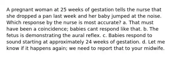 A pregnant woman at 25 weeks of gestation tells the nurse that she dropped a pan last week and her baby jumped at the noise. Which response by the nurse is most accurate? a. That must have been a coincidence; babies cant respond like that. b. The fetus is demonstrating the aural reflex. c. Babies respond to sound starting at approximately 24 weeks of gestation. d. Let me know if it happens again; we need to report that to your midwife.