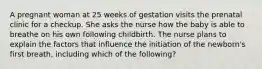 A pregnant woman at 25 weeks of gestation visits the prenatal clinic for a checkup. She asks the nurse how the baby is able to breathe on his own following childbirth. The nurse plans to explain the factors that influence the initiation of the newborn's first breath, including which of the following?