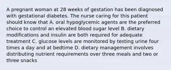 A pregnant woman at 28 weeks of gestation has been diagnosed with gestational diabetes. The nurse caring for this patient should know that A. oral hypoglycemic agents are the preferred choice to control an elevated blood sugar level B. dietary modifications and insulin are both required for adequate treatment C. glucose levels are monitored by testing urine four times a day and at bedtime D. dietary management involves distributing nutrient requirements over three meals and two or three snacks