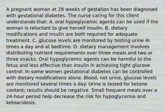 A pregnant woman at 28 weeks of gestation has been diagnosed with gestational diabetes. The nurse caring for this client understands that: A. oral hypoglycemic agents can be used if the woman is reluctant to give herself insulin. B. dietary modifications and insulin are both required for adequate treatment. C. glucose levels are monitored by testing urine 4r times a day and at bedtime. D. dietary management involves distributing nutrient requirements over three meals and two or three snacks. Oral hypoglycemic agents can be harmful to the fetus and less effective than insulin in achieving tight glucose control. In some women gestational diabetes can be controlled with dietary modifications alone. Blood, not urine, glucose levels are monitored several times a day. Urine is tested for ketone content; results should be negative. Small frequent meals over a 24-hour period help decrease the risk for hypoglycemia and ketoacidosis.