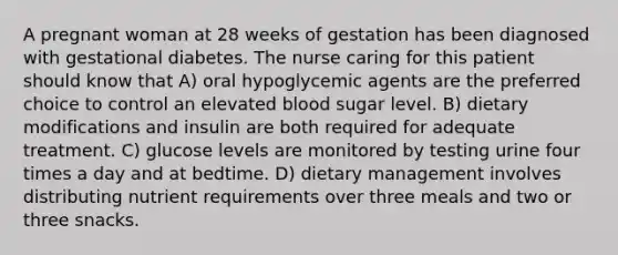 A pregnant woman at 28 weeks of gestation has been diagnosed with gestational diabetes. The nurse caring for this patient should know that A) oral hypoglycemic agents are the preferred choice to control an elevated blood sugar level. B) dietary modifications and insulin are both required for adequate treatment. C) glucose levels are monitored by testing urine four times a day and at bedtime. D) dietary management involves distributing nutrient requirements over three meals and two or three snacks.