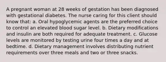 A pregnant woman at 28 weeks of gestation has been diagnosed with gestational diabetes. The nurse caring for this client should know that: a. Oral hypoglycemic agents are the preferred choice to control an elevated blood sugar level. b. Dietary modifications and insulin are both required for adequate treatment. c. Glucose levels are monitored by testing urine four times a day and at bedtime. d. Dietary management involves distributing nutrient requirements over three meals and two or three snacks.