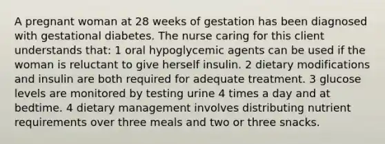 A pregnant woman at 28 weeks of gestation has been diagnosed with gestational diabetes. The nurse caring for this client understands that: 1 oral hypoglycemic agents can be used if the woman is reluctant to give herself insulin. 2 dietary modifications and insulin are both required for adequate treatment. 3 glucose levels are monitored by testing urine 4 times a day and at bedtime. 4 dietary management involves distributing nutrient requirements over three meals and two or three snacks.