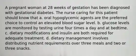 A pregnant woman at 28 weeks of gestation has been diagnosed with gestational diabetes. The nurse caring for this patient should know that a. oral hypoglycemic agents are the preferred choice to control an elevated blood sugar level. b. glucose levels are monitored by testing urine four times a day and at bedtime. c. dietary modifications and insulin are both required for adequate treatment. d. dietary management involves distributing nutrient requirements over three meals and two or three snacks.