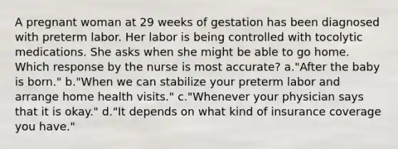 A pregnant woman at 29 weeks of gestation has been diagnosed with preterm labor. Her labor is being controlled with tocolytic medications. She asks when she might be able to go home. Which response by the nurse is most accurate? a."After the baby is born." b."When we can stabilize your preterm labor and arrange home health visits." c."Whenever your physician says that it is okay." d."It depends on what kind of insurance coverage you have."