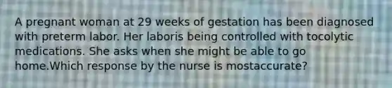 A pregnant woman at 29 weeks of gestation has been diagnosed with preterm labor. Her laboris being controlled with tocolytic medications. She asks when she might be able to go home.Which response by the nurse is mostaccurate?