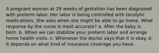 A pregnant woman at 29 weeks of gestation has been diagnosed with preterm labor. Her labor is being controlled with tocolytic medications. She asks when she might be able to go home. What response by the nurse is most accurate? a. After the baby is born. b. When we can stabilize your preterm labor and arrange home health visits. c. Whenever the doctor says that it is okay. d. It depends on what kind of insurance coverage you have.