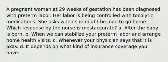 A pregnant woman at 29 weeks of gestation has been diagnosed with preterm labor. Her labor is being controlled with tocolytic medications. She asks when she might be able to go home. Which response by the nurse is mostaccurate? a. After the baby is born. b. When we can stabilize your preterm labor and arrange home health visits. c. Whenever your physician says that it is okay. d. It depends on what kind of insurance coverage you have.