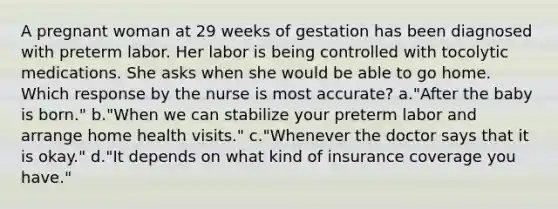 A pregnant woman at 29 weeks of gestation has been diagnosed with preterm labor. Her labor is being controlled with tocolytic medications. She asks when she would be able to go home. Which response by the nurse is most accurate? a."After the baby is born." b."When we can stabilize your preterm labor and arrange home health visits." c."Whenever the doctor says that it is okay." d."It depends on what kind of insurance coverage you have."